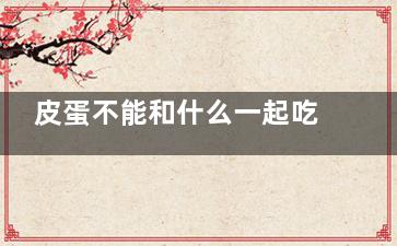 皮蛋不能和什么一起吃 皮蛋的食用禁忌(皮蛋不能和什么一起吃 与皮蛋相克的食物)